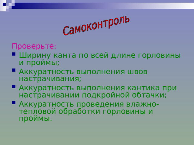 Проверьте: Ширину канта по всей длине горловины и проймы; Аккуратность выполнения швов настрачивания; Аккуратность выполнения кантика при настрачивании подкройной обтачки; Аккуратность проведения влажно-тепловой обработки горловины и проймы.  