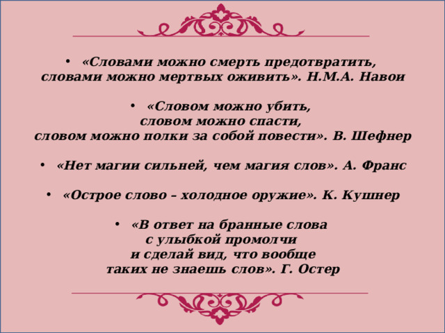 «Словами можно смерть предотвратить, словами можно мертвых оживить». Н.М.А. Навои  «Словом можно убить, словом можно спасти, словом можно полки за собой повести». В. Шефнер  «Нет магии сильней, чем магия слов». А. Франс  «Острое слово – холодное оружие». К. Кушнер  «В ответ на бранные слова с улыбкой промолчи и сделай вид, что вообще таких не знаешь слов». Г. Остер 