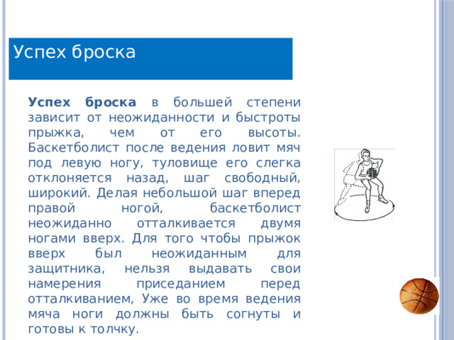 Успех броска Успех броска в большей степени зависит от неожиданности и быстроты прыжка, чем от его высоты. Баскетболист после ведения ловит мяч под левую ногу, туловище его слегка отклоняется назад, шаг свободный, широкий. Делая небольшой шаг вперед правой ногой, баскетболист неожиданно отталкивается двумя ногами вверх. Для того чтобы прыжок вверх был неожиданным для защитника, нельзя выдавать свои намерения приседанием перед отталкиванием, Уже во время ведения мяча ноги должны быть согнуты и готовы к толчку. 