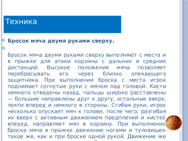 Техника Бросок мяча двумя руками сверху.  Бросок мяча двумя руками сверху выполняют с места и в прыжке для атаки корзины с дальних и средних дистанций. Высокое положение мяча позволяет перебрасывать его через близко опекающего защитника. При выполнении броска с места игрок поднимает согнутые руки с мячом над головой. Кисти немного отведены назад, пальцы широко расставлены — большие направлены друг к другу, остальные вверх, локти вперед и немного в стороны. Сгибая руки, игрок несколько опускает мяч к голове, после чего, разгибая их вверх с активным движением предплечий и кистей вперед, направляет мяч в корзину. При выполнении броска мяча в прыжке движение ногами и туловищем такое же, как и при броске одной рукой. Движение же руками осуществляют как при броске с места. 