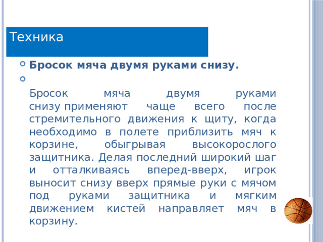 Техника Бросок мяча двумя руками снизу.  Бросок мяча двумя руками снизу применяют чаще всего после стремительного движения к щиту, когда необходимо в полете приблизить мяч к корзине, обыгрывая высокорослого защитника. Делая последний широкий шаг и отталкиваясь вперед-вверх, игрок выносит снизу вверх прямые руки с мячом под руками защитника и мягким движением кистей направляет мяч в корзину. 