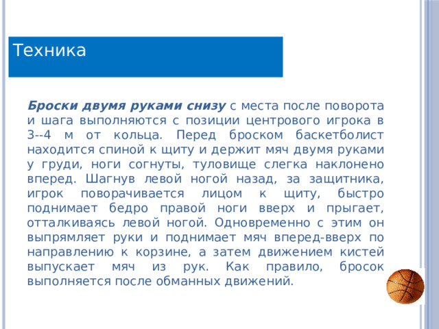 Техника Броски двумя руками снизу  с места после поворота и шага выполняются с позиции центрового игрока в 3--4 м от кольца. Перед броском баскетболист находится спиной к щиту и держит мяч двумя руками у груди, ноги согнуты, туловище слегка наклонено вперед. Шагнув левой ногой назад, за защитника, игрок поворачивается лицом к щиту, быстро поднимает бедро правой ноги вверх и прыгает, отталкиваясь левой ногой. Одновременно с этим он выпрямляет руки и поднимает мяч вперед-вверх по направлению к корзине, а затем движением кистей выпускает мяч из рук. Как правило, бросок выполняется после обманных движений. 