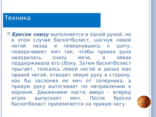 Техника Бросок снизу  выполняется и одной рукой, но в этом случае баскетболист, шагнув левой ногой назад и повернувшись к щиту, поворачивает мяч так, чтобы правая рука находилась снизу мяча, а левая поддерживала его сбоку. Затем баскетболист прыгает, толкаясь левой ногой и делая мах правой ногой, отводит левую руку в сторону, как бы заслоняя ее мяч от соперника, а правую руку вытягивает по направлению к корзине. Движением кисти вверх - вперед игрок выпускает мяч. После броска баскетболист приземляется на правую ногу. 