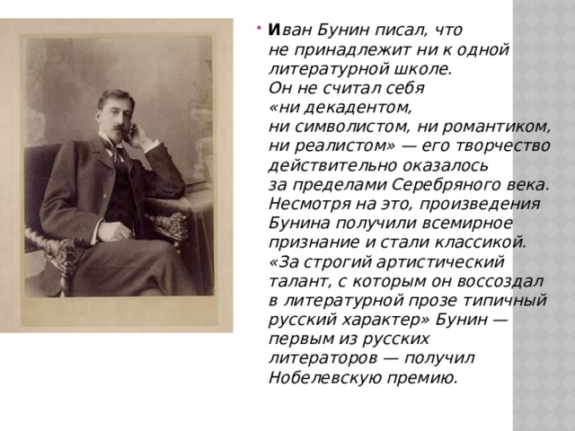 И ван Бунин писал, что не принадлежит ни к одной литературной школе. Он не считал себя «ни декадентом, ни символистом, ни романтиком, ни реалистом» — его творчество действительно оказалось за пределами Серебряного века. Несмотря на это, произведения Бунина получили всемирное признание и стали классикой. «За строгий артистический талант, с которым он воссоздал в литературной прозе типичный русский характер» Бунин — первым из русских литераторов — получил Нобелевскую премию. 