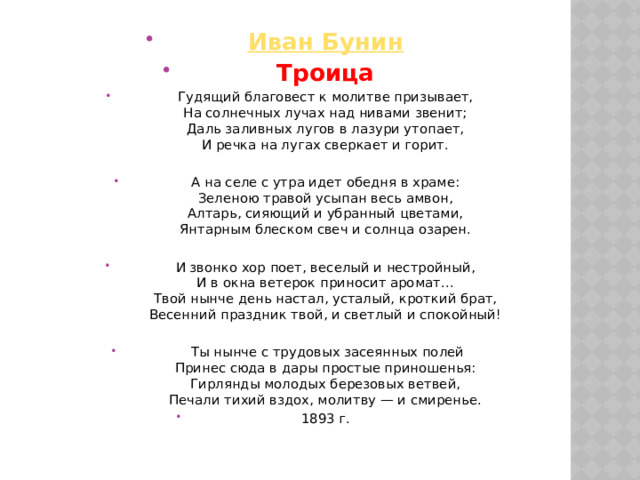 Иван Бунин Троица Гудящий благовест к молитве призывает,  На солнечных лучах над нивами звенит;  Даль заливных лугов в лазури утопает,  И речка на лугах сверкает и горит. А на селе с утра идет обедня в храме:  Зеленою травой усыпан весь амвон,  Алтарь, сияющий и убранный цветами,  Янтарным блеском свеч и солнца озарен. И звонко хор поет, веселый и нестройный,  И в окна ветерок приносит аромат…  Твой нынче день настал, усталый, кроткий брат,  Весенний праздник твой, и светлый и спокойный!  Ты нынче с трудовых засеянных полей  Принес сюда в дары простые приношенья:  Гирлянды молодых березовых ветвей,  Печали тихий вздох, молитву — и смиренье. 1893 г. 