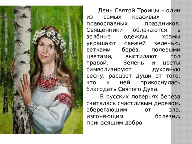  День Святой Троицы – один из самых красивых православных праздников. Священники облачаются в зелёные одежды, храмы украшают свежей зеленью, ветками берёз, полевыми цветами, выстилают пол травой. Зелень и цветы символизируют духовную весну, расцвет души от того, что к ней прикоснулась благодать Святого Духа.  В русских поверьях берёза считалась счастливым деревом, оберегающим от зла, изгоняющим болезни, приносящим добро. 