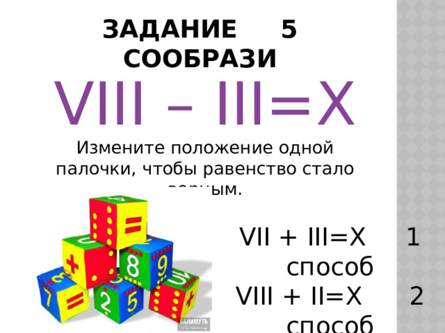 ЗАДАНИЕ 5 СООБРАЗИ VIII – III=X Измените положение одной палочки, чтобы равенство стало верным. VII + III=X 1 способ VIII + II=X  2 способ 
