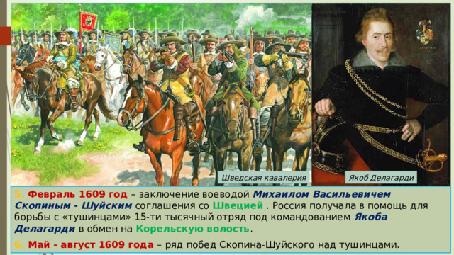 Якоб Делагарди Шведская кавалерия 5. Февраль 1609 год – заключение воеводой Михаилом Васильевичем Скопиным - Шуйским соглашения со Швецией . Россия получала в помощь для борьбы с «тушинцами» 15-ти тысячный отряд под командованием Якоба Делагарди в обмен на Корельскую волость . 6. Май - август 1609 года – ряд побед Скопина-Шуйского над тушинцами. 