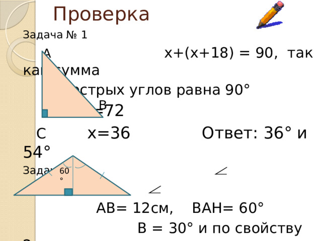 Проверка Задача № 1  А  х+(х+18) = 90, так как сумма    острых углов равна 90°      2х=72  С    х=36 Ответ: 36° и 54° Задача № 2    А         АВ= 12см, ВАН= 60°       В = 30° и по свойству 2 В Н  С  АН=1/2АВ=6 см      Ответ: 6 см В 60°  