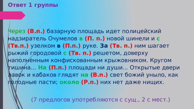 Ответ 1 группы  Через   (В.п.)  базарную площадь идет полицейский надзиратель Очумелов  в  (П. п.)  новой шинели и  с (Тв.п.)  узелком  в (П.п.)  руке.  За (Тв. п.)   ним шагает рыжий городовой  с  (Тв. п.)  решетом, доверху наполненным конфискованным крыжовником. Кругом тишина...  На  (П.п.)  площади ни души... Открытые двери лавок и кабаков глядят   на (В.п.)  свет божий уныло, как голодные пасти;  около   (Р.п.)   них нет даже нищих.  (7 предлогов употребляются с сущ., 2 с мест.) 