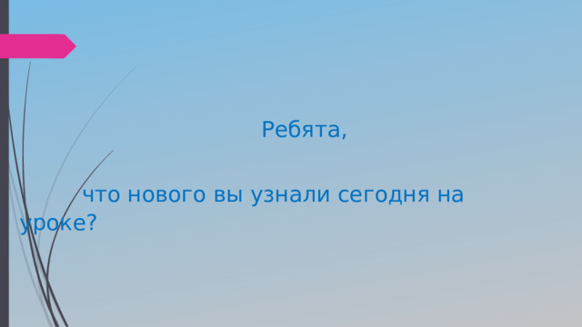  Ребята,  что нового вы узнали сегодня на уроке? 