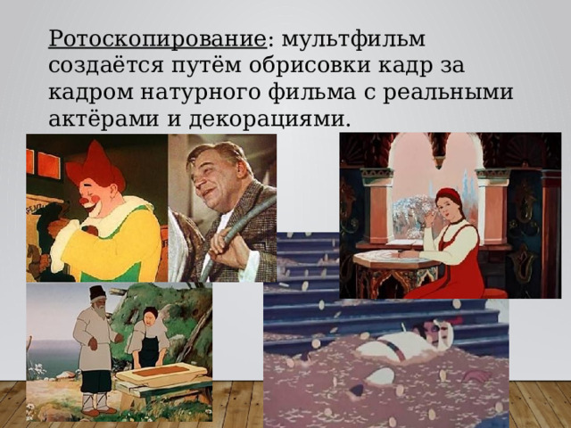 Ротоскопирование : мультфильм создаётся путём обрисовки кадр за кадром натурного фильма с реальными актёрами и декорациями. 