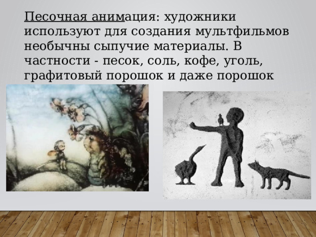 Песочная аним ация: художники используют для создания мультфильмов необычны сыпучие материалы. В частности - песок, соль, кофе, уголь, графитовый порошок и даже порошок металлический. 