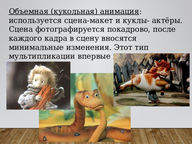 Объемная (кукольная) анимация : используется сцена-макет и куклы- актёры. Сцена фотографируется покадрово, после каждого кадра в сцену вносятся минимальные изменения. Этот тип мультипликации впервые возник в России в 1906 году. 