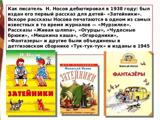 Как писатель Н. Носов дебютировал в 1938 году: был издан его первый рассказ для детей- «Затейники». Вскоре рассказы Носова печатаются в одном из самых известных в то время журналов — «Мурзилке». Рассказы «Живая шляпа», «Огурцы», «Чудесные брюки», «Мишкина каша», «Огородники», «Фантазеры» и другие были объединены в детгизовском сборнике «Тук-тук-тук» и изданы в 1945 году. 