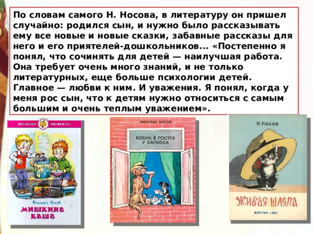 По словам самого Н. Носова, в литературу он пришел случайно: родился сын, и нужно было рассказывать ему все новые и новые сказки, забавные рассказы для него и его приятелей-дошкольников... «Постепенно я понял, что сочинять для детей — наилучшая работа. Она требует очень много знаний, и не только литературных, еще больше психологии детей. Главное — любви к ним. И уважения. Я понял, когда у меня рос сын, что к детям нужно относиться с самым большим и очень теплым уважением». 