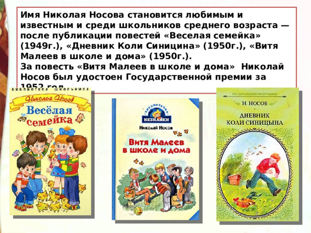 Имя Николая Носова становится любимым и известным и среди школьников среднего возраста — после публикации повестей «Веселая семейка» (1949г.), «Дневник Коли Синицина» (1950г.), «Витя Малеев в школе и дома» (1950г.). За повесть «Витя Малеев в школе и дома» Николай Носов был удостоен Государственной премии за 1952 год. 