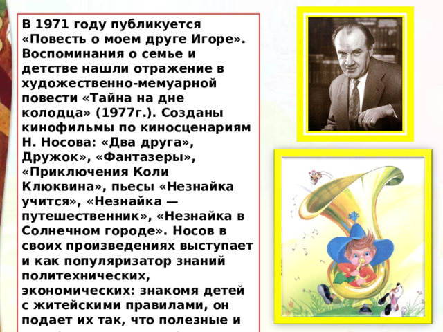В 1971 году публикуется «Повесть о моем друге Игоре». Воспоминания о семье и детстве нашли отражение в художественно-мемуарной повести «Тайна на дне колодца» (1977г.). Созданы кинофильмы по киносценариям Н. Носова: «Два друга», Дружок», «Фантазеры», «Приключения Коли Клюквина», пьесы «Незнайка учится», «Незнайка — путешественник», «Незнайка в Солнечном городе». Носов в своих произведениях выступает и как популяризатор знаний политехнических, экономических: знакомя детей с житейскими правилами, он подает их так, что полезные и интересные знания приходят к читателям как бы сами собой. 