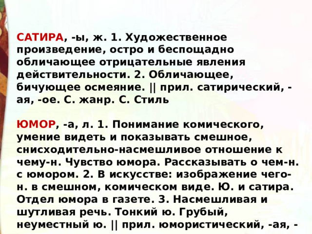 САТИРА , -ы, ж. 1. Художественное произведение, остро и беспощадно обличающее отрицательные явления действительности. 2. Обличающее, бичующее осмеяние. || прил. сатирический, -ая, -ое. С. жанр. С. Стиль  ЮМОР , -а, л. 1. Понимание комического, умение видеть и показывать смешное, снисходительно-насмешливое отношение к чему-н. Чувство юмора. Рассказывать о чем-н. с юмором. 2. В искусстве: изображение чего-н. в смешном, комическом виде. Ю. и сатира. Отдел юмора в газете. 3. Насмешливая и шутливая речь. Тонкий ю. Грубый, неуместный ю. || прил. юмористический, -ая, -ое 