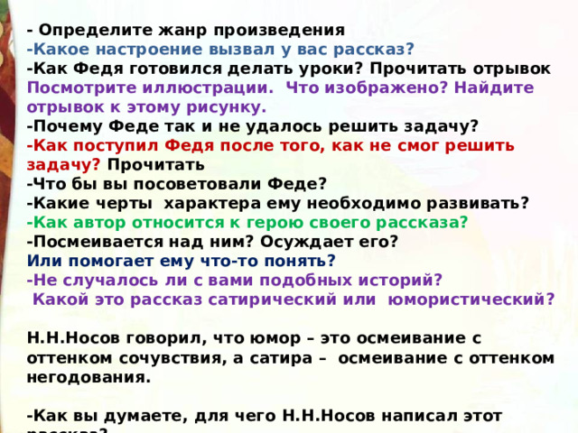 - Определите жанр произведения -Какое настроение вызвал у вас рассказ? -Как Федя готовился делать уроки? Прочитать отрывок Посмотрите иллюстрации. Что изображено? Найдите отрывок к этому рисунку. -Почему Феде так и не удалось решить задачу? -Как поступил Федя после того, как не смог решить задачу? Прочитать -Что бы вы посоветовали Феде? -Какие черты  характера ему необходимо развивать? -Как автор относится к герою своего рассказа? -Посмеивается над ним? Осуждает его?  Или помогает ему что-то понять? -Не случалось ли с вами подобных историй?   Какой это рассказ сатирический или  юмористический?    Н.Н.Носов говорил, что юмор – это осмеивание с оттенком сочувствия, а сатира –  осмеивание с оттенком негодования.  -Как вы думаете, для чего Н.Н.Носов написал этот рассказ? -Чтобы повеселить читателя или с другой целью? 