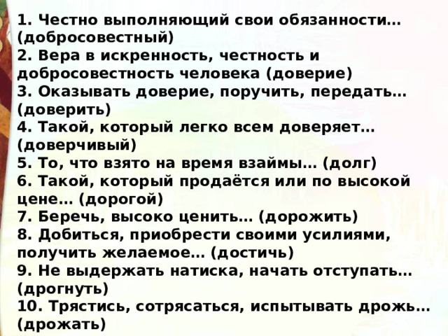 1. Честно выполняющий свои обязанности… (добросовестный) 2. Вера в искренность, честность и добросовестность человека (доверие) 3. Оказывать доверие, поручить, передать… (доверить) 4. Такой, который легко всем доверяет… (доверчивый) 5. То, что взято на время взаймы… (долг) 6. Такой, который продаётся или по высокой цене… (дорогой) 7. Беречь, высоко ценить… (дорожить) 8. Добиться, приобрести своими усилиями, получить желаемое… (достичь) 9. Не выдержать натиска, начать отступать… (дрогнуть) 10. Трястись, сотрясаться, испытывать дрожь…(дрожать) 