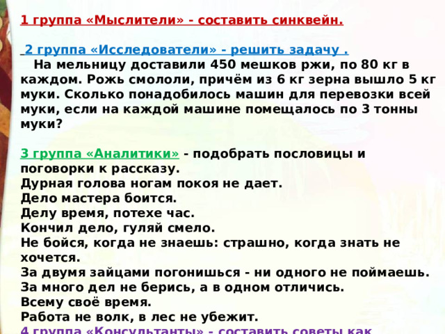 1 группа «Мыслители» - составить синквейн.    2 группа «Исследователи» - решить задачу .     На мельницу доставили 450 мешков ржи, по 80 кг в каждом. Рожь смололи, причём из 6 кг зерна вышло 5 кг муки. Сколько понадобилось машин для перевозки всей муки, если на каждой машине помещалось по 3 тонны муки?  3 группа «Аналитики»  - подобрать пословицы и поговорки к рассказу. Дурная голова ногам покоя не дает. Дело мастера боится. Делу время, потехе час. Кончил дело, гуляй смело. Не бойся, когда не знаешь: страшно, когда знать не хочется. За двумя зайцами погонишься - ни одного не поймаешь. За много дел не берись, а в одном отличись. Всему своё время. Работа не волк, в лес не убежит. 4 группа «Консультанты»  - составить советы как правильно готовить домашнее задание. 