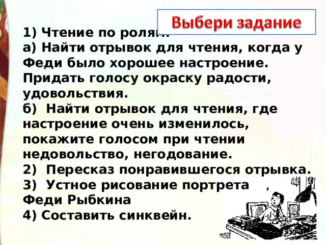 1) Чтение по ролям.  а) Найти отрывок для чтения, когда у Феди было хорошее настроение. Придать голосу окраску радости, удовольствия.  б)  Найти отрывок для чтения, где настроение очень изменилось, покажите голосом при чтении недовольство, негодование.  2)  Пересказ понравившегося отрывка.  3)  Устное рисование портрета Феди Рыбкина  4) Составить синквейн. 