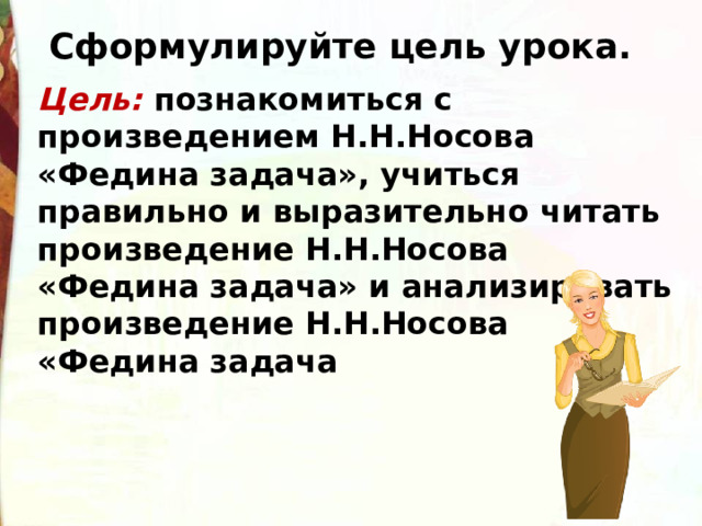 Сформулируйте цель урока. Цель: познакомиться с произведением Н.Н.Носова «Федина задача», учиться правильно и выразительно читать произведение Н.Н.Носова «Федина задача» и анализировать произведение Н.Н.Носова «Федина задача 