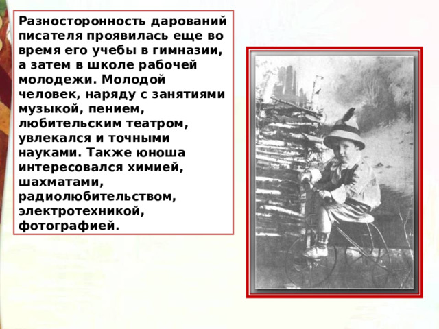 Разносторонность дарований писателя проявилась еще во время его учебы в гимназии, а затем в школе рабочей молодежи. Молодой человек, наряду с занятиями музыкой, пением, любительским театром, увлекался и точными науками. Также юноша интересовался химией, шахматами, радиолюбительством, электротехникой, фотографией. 