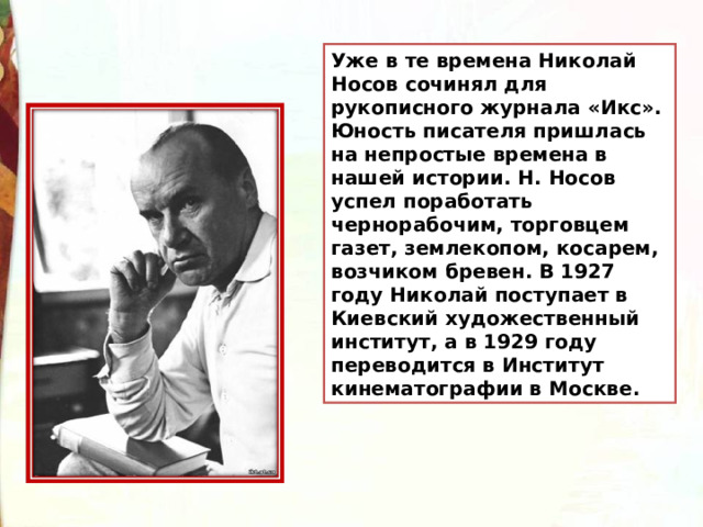 Уже в те времена Николай Носов сочинял для рукописного журнала «Икс». Юность писателя пришлась на непростые времена в нашей истории. Н. Носов успел поработать чернорабочим, торговцем газет, землекопом, косарем, возчиком бревен. В 1927 году Николай поступает в Киевский художественный институт, а в 1929 году переводится в Институт кинематографии в Москве. 
