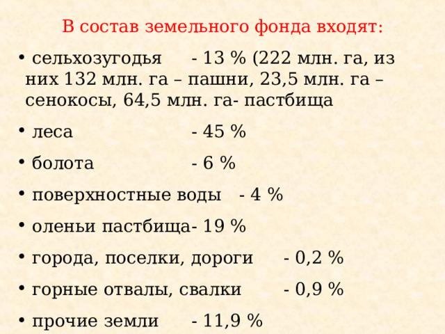 В состав земельного фонда входят:  сельхозугодья  - 13 % (222 млн. га, из них 132 млн. га – пашни, 23,5 млн. га – сенокосы, 64,5 млн. га- пастбища  леса  - 45 %  болота  - 6 %  поверхностные воды  - 4 %  оленьи пастбища  - 19 %  города, поселки, дороги  - 0,2 %  горные отвалы, свалки  - 0,9 %  прочие земли  - 11,9 % 