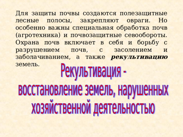 Для защиты почвы создаются полезащитные лесные полосы, закрепляют овраги. Но особенно важны специальная обработка почв (агротехника) и почвозащитные севообороты. Охрана почв включает в себя и борьбу с разрушением почв, с засолением и заболачиванием, а также рекультивацию земель. 