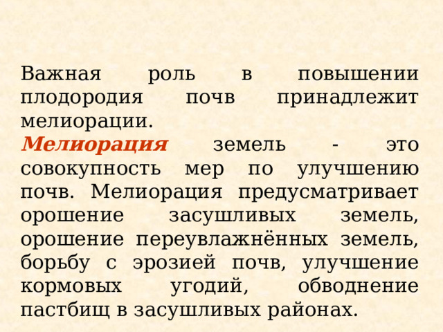 Важная роль в повышении плодородия почв принадлежит мелиорации. Мелиорация земель - это совокупность мер по улучшению почв. Мелиорация предусматривает орошение засушливых земель, орошение переувлажнённых земель, борьбу с эрозией почв, улучшение кормовых угодий, обводнение пастбищ в засушливых районах. 