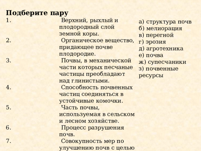 Подберите пару  Верхний, рыхлый и плодородный слой земной коры.  Органическое вещество, придающее почве плодородие.  Почвы, в механической части которых песчаные частицы преобладают над глинистыми.  Способность почвенных частиц соединяться в устойчивые комочки.  Часть почвы, используемая в сельском и лесном хозяйстве.  Процесс разрушения почв.  Совокупность мер по улучшению почв с целью повышения их плодородия.  Специальная обработка почв. а) структура почв б) мелиорация в) перегной г) эрозия д) агротехника е) почва ж) супесчаники з) почвенные ресурсы 
