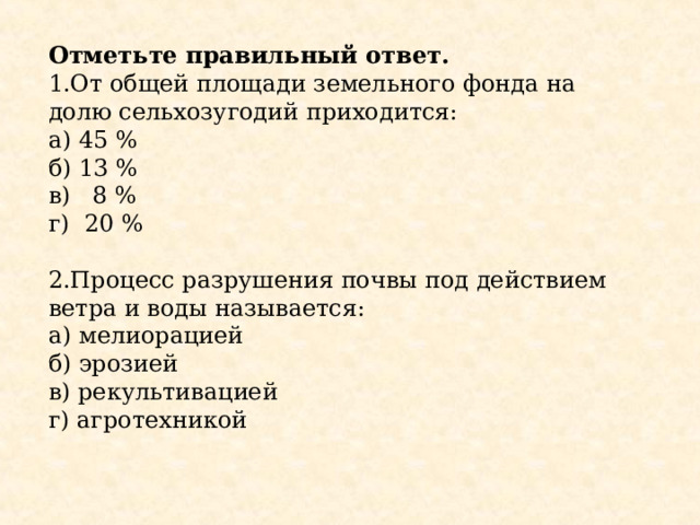 Отметьте правильный ответ. 1.От общей площади земельного фонда на долю сельхозугодий приходится: а) 45 % б) 13 % в) 8 % г) 20 % 2.Процесс разрушения почвы под действием ветра и воды называется: а) мелиорацией б) эрозией в) рекультивацией г) агротехникой 