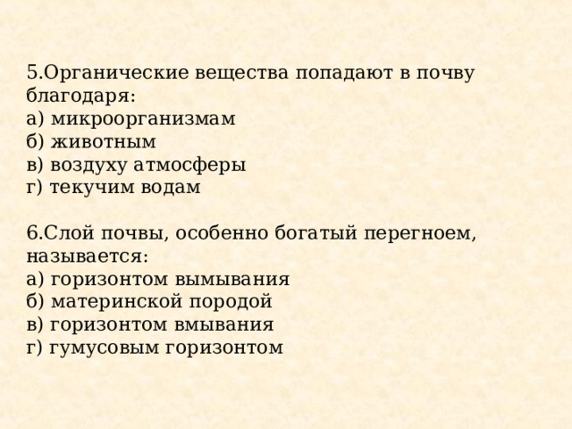 5.Органические вещества попадают в почву благодаря: а) микроорганизмам б) животным в) воздуху атмосферы г) текучим водам 6.Слой почвы, особенно богатый перегноем, называется: а) горизонтом вымывания б) материнской породой в) горизонтом вмывания г) гумусовым горизонтом 