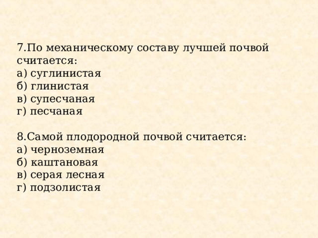 7.По механическому составу лучшей почвой считается: а) суглинистая б) глинистая в) супесчаная г) песчаная 8.Самой плодородной почвой считается: а) черноземная б) каштановая в) серая лесная г) подзолистая 