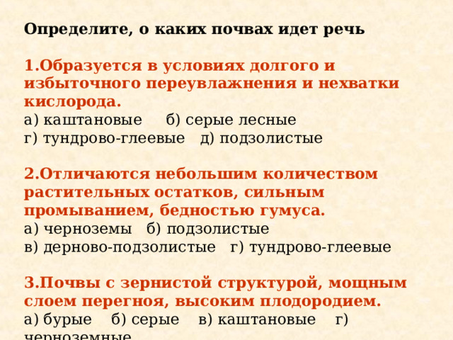 Определите, о каких почвах идет речь 1.Образуется в условиях долгого и избыточного переувлажнения и нехватки кислорода. а) каштановые б) серые лесные г) тундрово-глеевые д) подзолистые 2.Отличаются небольшим количеством растительных остатков, сильным промыванием, бедностью гумуса. а) черноземы б) подзолистые в) дерново-подзолистые г) тундрово-глеевые 3.Почвы с зернистой структурой, мощным слоем перегноя, высоким плодородием. а) бурые б) серые в) каштановые г) черноземные 