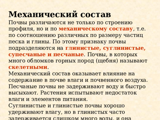 Механический состав Почвы различаются не только по строению профиля, но и по механическому составу , т.е. по соотношению различных по размеру частиц песка и глины. По этому признаку почвы подразделяются на глинистые, суглинистые, супесчаные и песчаные . Почвы, в которых много обломков горных пород (щебня) называют скелетными . Механический состав оказывает влияние на содержание в почве влаги и почвенного воздуха. Песчаные почвы не задерживают воду и быстро высыхают. Растения испытывают недостаток влаги и элементов питания. Суглинистые и глинистые почвы хорошо удерживают влагу, но в глинистых часто задерживается слишком много воды, и она вытесняет почвенный воздух. Это тоже неблагоприятно для растений. 