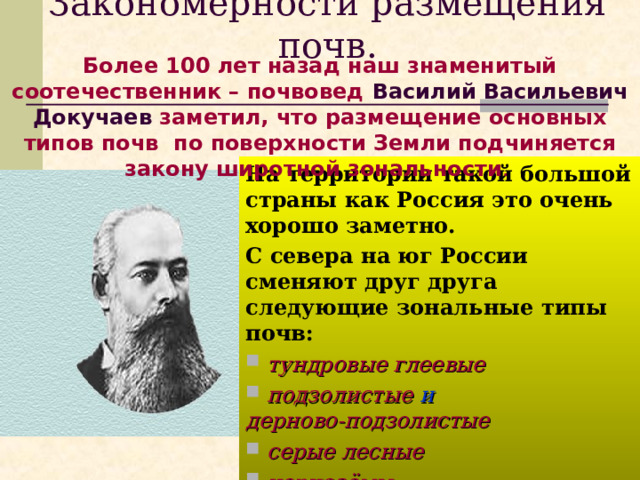 Закономерности размещения почв. Более 100 лет назад наш знаменитый соотечественник – почвовед Василий Васильевич Докучаев заметил, что размещение основных типов почв по поверхности Земли подчиняется закону широтной зональности . На территории такой большой страны как Россия это очень хорошо заметно. С севера на юг России сменяют друг друга следующие зональные типы почв:  тундровые глеевые  подзолистые и дерново-подзолистые  серые лесные  чернозёмы  каштановые  бурые полупустынные 