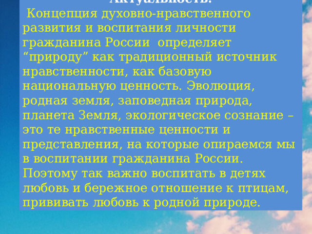 Актуальность.  Концепция духовно-нравственного развития и воспитания личности гражданина России определяет “природу” как традиционный источник нравственности, как базовую национальную ценность. Эволюция, родная земля, заповедная природа, планета Земля, экологическое сознание – это те нравственные ценности и представления, на которые опираемся мы в воспитании гражданина России. Поэтому так важно воспитать в детях любовь и бережное отношение к птицам, прививать любовь к родной природе. 