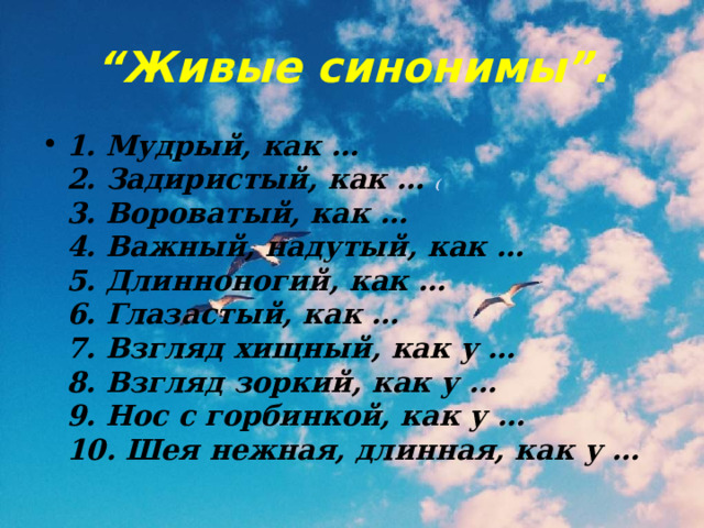 “ Живые синонимы”. 1. Мудрый, как …  2. Задиристый, как … (  3. Вороватый, как …  4. Важный, надутый, как …  5. Длинноногий, как …  6. Глазастый, как …  7. Взгляд хищный, как у …  8. Взгляд зоркий, как у …  9. Нос с горбинкой, как у …  10. Шея нежная, длинная, как у … 