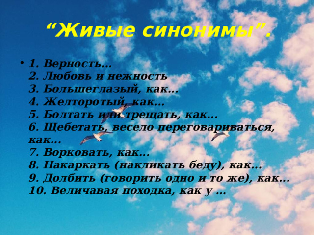 “ Живые синонимы”. 1. Верность...  2. Любовь и нежность  3. Большеглазый, как...  4. Желторотый, как...  5. Болтать или трещать, как...  6. Щебетать, весело переговариваться, как...  7. Ворковать, как...  8. Накаркать (накликать беду), как...  9. Долбить (говорить одно и то же), как...  10. Величавая походка, как у … 