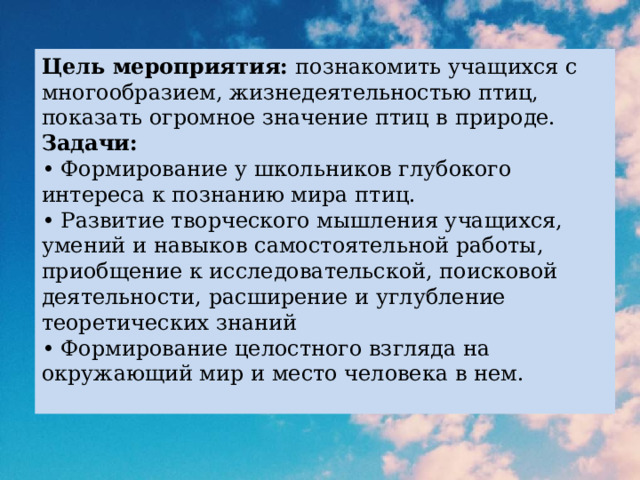 Цель мероприятия: познакомить учащихся с многообразием, жизнедеятельностью птиц, показать огромное значение птиц в природе.  Задачи:  • Формирование у школьников глубокого интереса к познанию мира птиц.  • Развитие творческого мышления учащихся, умений и навыков самостоятельной работы, приобщение к исследовательской, поисковой деятельности, расширение и углубление теоретических знаний  • Формирование целостного взгляда на окружающий мир и место человека в нем.   