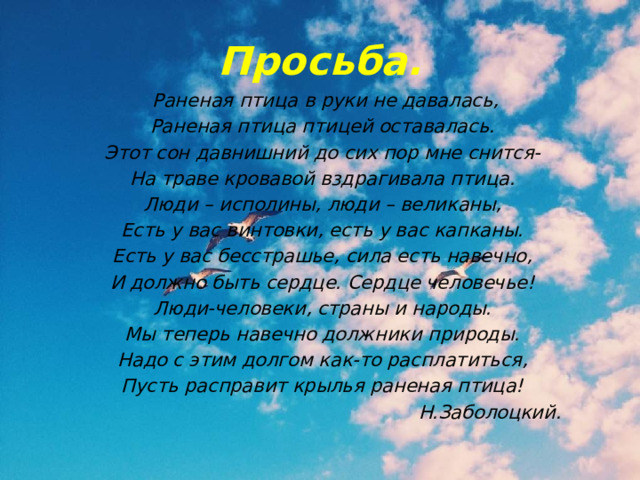 Просьба.  Раненая птица в руки не давалась, Раненая птица птицей оставалась. Этот сон давнишний до сих пор мне снится- На траве кровавой вздрагивала птица. Люди – исполины, люди – великаны, Есть у вас винтовки, есть у вас капканы. Есть у вас бесстрашье, сила есть навечно, И должно быть сердце. Сердце человечье! Люди-человеки, страны и народы. Мы теперь навечно должники природы. Надо с этим долгом как-то расплатиться, Пусть расправит крылья раненая птица!  Н.Заболоцкий. 
