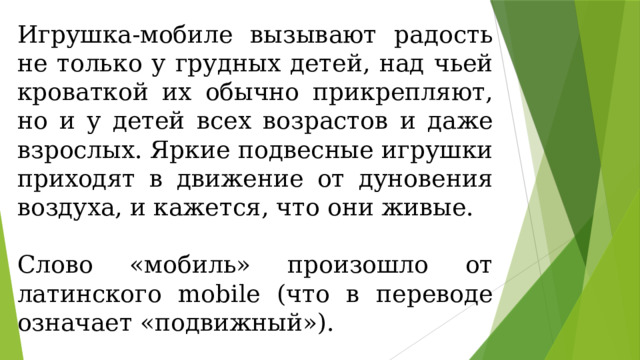 Игрушка-мобиле вызывают радость не только у грудных детей, над чьей кроваткой их обычно прикрепляют, но и у детей всех возрастов и даже взрослых. Яркие подвесные игрушки приходят в движение от дуновения воздуха, и кажется, что они живые. Слово «мобиль» произошло от латинского mobile (что в переводе означает «подвижный»). 