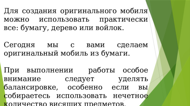 Для создания оригинального мобиля можно использовать практически все: бумагу, дерево или войлок. Сегодня мы с вами сделаем оригинальный мобиль из бумаги. При выполнении работы особое внимание следует уделять балансировке, особенно если вы собираетесь использовать нечетное количество висящих предметов. 