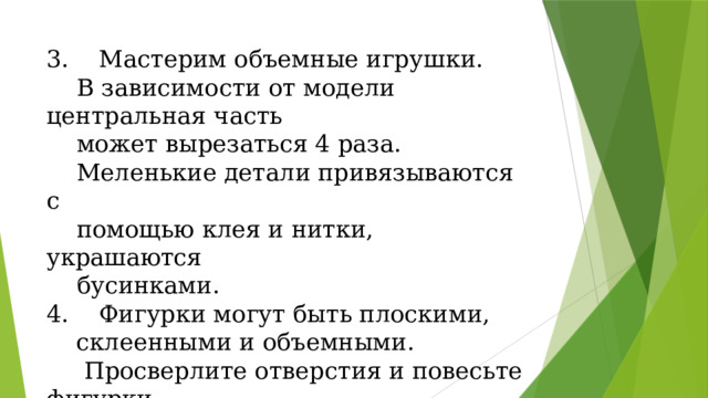  Мастерим объемные игрушки.  В зависимости от модели центральная часть  может вырезаться 4 раза.  Меленькие детали привязываются с  помощью клея и нитки, украшаются  бусинками.  Фигурки могут быть плоскими, склеенными и объемными.  Просверлите отверстия и повесьте фигурки  на нить. 