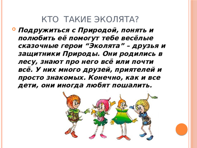 Кто такие Эколята? Подружиться с Природой, понять и полюбить её помогут тебе весёлые сказочные герои “Эколята” – друзья и защитники Природы. Они родились в лесу, знают про него всё или почти всё. У них много друзей, приятелей и просто знакомых. Конечно, как и все дети, они иногда любят пошалить. 