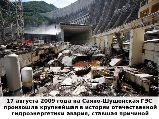 17 августа 2009 года на Саяно-Шушенская ГЭС произошла крупнейшая в истории отечественной гидроэнергетики авария, ставшая причиной гибели 75 человек . 